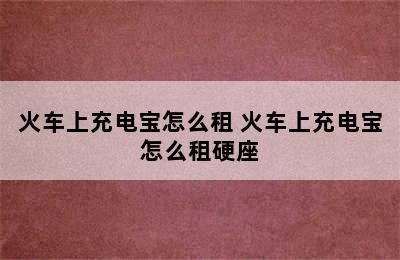 火车上充电宝怎么租 火车上充电宝怎么租硬座